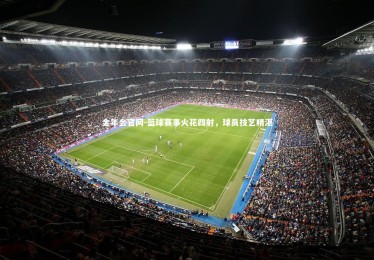 金年会官网-篮球赛事火花四射，球员技艺精湛