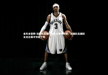 金年会官网-法国队在国际女足比赛中夺冠，法国队在国际女足比赛中夺冠了吗