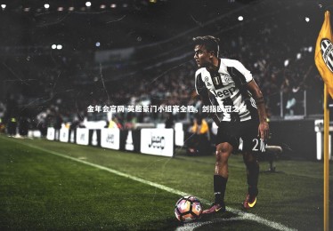 金年会官网-英超豪门小组赛全胜，剑指欧冠之巅